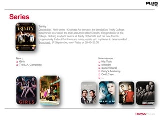 Series
Trinity
Description : New series ! Charlotte Arc enrols in the prestigious Trinity College,
determined to uncover the truth about her father’s death, then professor at the
college. Nothing is what it seems at Trinity ! Charlotte and her new friends
progressively find out that there are many secrets and mysteries to be unravelled …
Broadcast : 6th September, each Friday at 20:40+21:30.
New :
 Girls
 The L.A. Complexe
New season :
 Nip Tuck
 Medium
 Supernatural
 Grey’s Anatomy
 Cold Case
 …
 