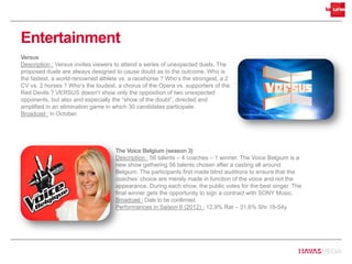 Versus
Description : Versus invites viewers to attend a series of unexpected duels. The
proposed duels are always designed to cause doubt as to the outcome. Who is
the fastest, a world-renowned athlete vs. a racehorse ? Who’s the strongest, a 2
CV vs. 2 horses ? Who’s the loudest, a chorus of the Opera vs. supporters of the
Red Devils ? VERSUS doesn’t show only the opposition of two unexpected
opponents, but also and especially the “show of the doubt”, directed and
amplified in an elimination game in which 30 candidates participate.
Broadcast : In October.
Entertainment
The Voice Belgium (season 3)
Description : 56 talents – 4 coaches – 1 winner. The Voice Belgium is a
new show gathering 56 talents chosen after a casting all around
Belgium. The participants first made blind auditions to ensure that the
coaches’ choice are merely made in function of the voice and not the
appearance. During each show, the public votes for the best singer. The
final winner gets the opportunity to sign a contract with SONY Music.
Broadcast : Date to be confirmed.
Performances in Saison II (2012) : 12,9% Rat – 31,6% Shr 18-54y.
 