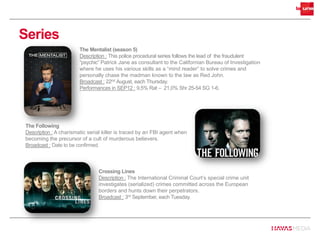 Series
The Mentalist (season 5)
Description : This police procedural series follows the lead of the fraudulent
“psychic” Patrick Jane as consultant to the Californian Bureau of Investigation
where he uses his various skills as a “mind reader” to solve crimes and
personally chase the madman known to the law as Red John.
Broadcast : 22nd August, each Thursday.
Performances in SEP12 : 9,5% Rat – 21,0% Shr 25-54 SG 1-6.
Crossing Lines
Description : The International Criminal Court’s special crime unit
investigates (serialized) crimes committed across the European
borders and hunts down their perpetrators.
Broadcast : 3rd September, each Tuesday.
The Following
Description : A charismatic serial killer is traced by an FBI agent when
becoming the precursor of a cult of murderous believers.
Broadcast : Date to be confirmed.
 