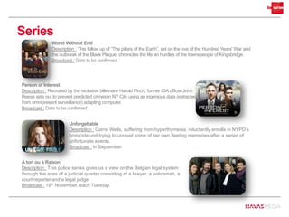 Series
Person of Interest
Description : Recruited by the reclusive billionaire Harold Finch, former CIA officer John
Reese sets out to prevent predicted crimes in NY City using an ingenious data (extracted
from omnipresent surveillance) adapting computer.
Broadcast : Date to be confirmed.
World Without End
Description : This follow up of “The pillars of the Earth”, set on the eve of the Hundred Years' War and
the outbreak of the Black Plaque, chronicles the life an hurdles of the townspeople of Kingsbridge.
Broadcast : Date to be confirmed.
A tort ou à Raison
Description : This police series gives us a view on the Belgian legal system
through the eyes of a judicial quartet consisting of a lawyer, a policeman, a
court reporter and a legal judge.
Broadcast : 19th November, each Tuesday.
Unforgettable
Description : Carrie Wells, suffering from hyperthymesia, reluctantly enrolls in NYPD’s
homicide unit trying to unravel some of her own fleeting memories after a series of
unfortunate events.
Broadcast : In September.
 