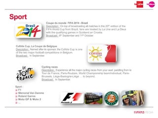 Sport
Coupe du monde FIFA 2014 - Brazil
Description : On top of broadcasting all matches in this 20th edition of the
FIFA World Cup from Brazil, fans are treated by La Une and La Deux
with the qualifying games in Scotland an Croatia.
Broadcast : 6th September and 11th October.
Cycling races
Description : Experience all the major cycling races from your seat: paddling from le
Tour de France, Paris-Roubaix, World Championship team/individual, Paris-
Brussels, Liège-Bastogne-Liège … to beyond.
Broadcast : In September.
Sport :
 F1
 Mémorial Van Damme
 Roland Garros
 Moto GP & Moto 2
 …
Cofidis Cup, La Coupe de Belgique
Description : Named after its sponsor, the Cofidis Cup is one
of the two major football competitions in Belgium.
Broadcast : In September.
 