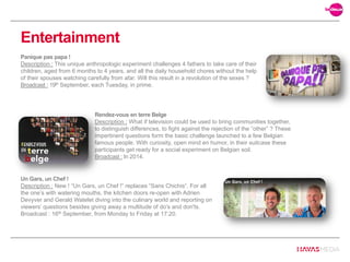 Rendez-vous en terre Belge
Description : What if television could be used to bring communities together,
to distinguish differences, to fight against the rejection of the “other” ? These
impertinent questions form the basic challenge launched to a few Belgian
famous people. With curiosity, open mind en humor, in their suitcase these
participants get ready for a social experiment on Belgian soil.
Broadcast : In 2014.
Panique pas papa !
Description : This unique anthropologic experiment challenges 4 fathers to take care of their
children, aged from 6 months to 4 years, and all the daily household chores without the help
of their spouses watching carefully from afar. Will this result in a revolution of the sexes ?
Broadcast : 19th September, each Tuesday, in prime.
Entertainment
Un Gars, un Chef !
Description : New ! “Un Gars, un Chef !” replaces “Sans Chichis“. For all
the one’s with watering mouths, the kitchen doors re-open with Adrien
Devyver and Gerald Watelet diving into the culinary world and reporting on
viewers’ questions besides giving away a multitude of do’s and don'ts.
Broadcast : 16th September, from Monday to Friday at 17:20.
 