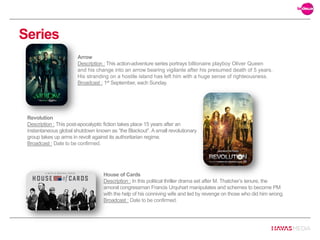 Series
House of Cards
Description : In this political thriller drama set after M. Thatcher’s tenure, the
amoral congressman Francis Urquhart manipulates and schemes to become PM
with the help of his conniving wife and led by revenge on those who did him wrong.
Broadcast : Date to be confirmed.
Arrow
Description : This action-adventure series portrays billionaire playboy Oliver Queen
and his change into an arrow bearing vigilante after his presumed death of 5 years.
His stranding on a hostile island has left him with a huge sense of righteousness.
Broadcast : 1st September, each Sunday.
Revolution
Description : This post-apocalyptic fiction takes place 15 years after an
instantaneous global shutdown known as “the Blackout”. A small revolutionary
group takes up arms in revolt against its authoritarian regime.
Broadcast : Date to be confirmed.
 