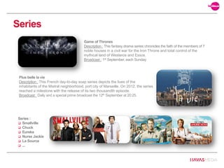 Series
Plus belle la vie
Description : This French day-to-day soap series depicts the lives of the
inhabitants of the Mistral neighborhood, port city of Marseille. On 2012, the series
reached a milestone with the release of its two thousandth episode.
Broadcast : Daily and a special prime broadcast the 12th September at 20:25.
Game of Thrones
Description : This fantasy drama series chronicles the faith of the members of 7
noble houses in a civil war for the Iron Throne and total control of the
mythical land of Westeros and Essos.
Broadcast : 1st September, each Sunday.
Series :
 Smallville
 Chuck
 Eureka
 Nurse Jackie
 La Source
 ...
 