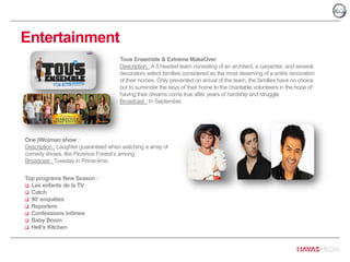 Entertainment
One (Wo)man show :
Description : Laughter guaranteed when watching a array of
comedy shows, like Florence Foresti’s among.
Broadcast : Tuesday in Prime-time.
Top programs New Season :
 Les enfants de la TV
 Catch
 90’ enquêtes
 Reporters
 Confessions intimes
 Baby Boom
 Hell’s Kitchen
Tous Ensemble & Extreme MakeOver
Description : A 5 headed team consisting of an architect, a carpenter, and several
decorators select families considered as the most deserving of a entire renovation
of their homes. Only prevented on arrival of the team, the families have no choice
but to surrender the keys of their home to the charitable volunteers in the hope of
having their dreams come true after years of hardship and struggle.
Broadcast : In September.
 