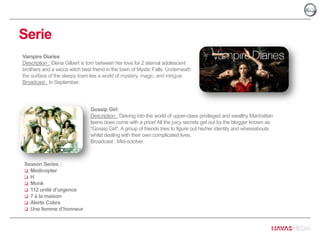 Serie
Vampire Diaries
Description : Elena Gilbert is torn between her love for 2 eternal adolescent
brothers and a wicca witch best friend in the town of Mystic Falls. Underneath
the surface of the sleepy town lies a world of mystery, magic, and intrigue.
Broadcast : In September.
Gossip Girl
Description : Delving into the world of upper-class privileged and wealthy Manhattan
teens does come with a price! All the juicy secrets get out by the blogger known as
“Gossip Girl”. A group of friends tries to figure out his/her identity and whereabouts
whilst dealing with their own complicated lives.
Broadcast : Mid-october.
Season Series :
 Medicopter
 H
 Monk
 112 unité d’urgence
 7 à la maison
 Alerte Cobra
 Une femme d’honneur
 