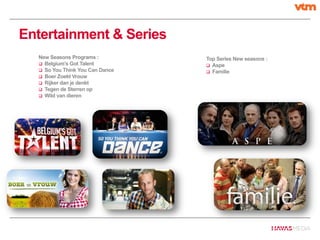Entertainment & Series
New Seasons Programs :
 Belgium’s Got Talent
 So You Think You Can Dance
 Boer Zoekt Vrouw
 Rijker dan je denkt
 Tegen de Sterren op
 Wild van dieren
Top Series New seasons :
 Aspe
 Familie
 