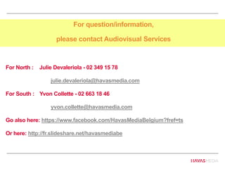 For question/information,
please contact Audiovisual Services
For North : Julie Devaleriola - 02 349 15 78
julie.devaleriola@havasmedia.com
For South : Yvon Collette - 02 663 18 46
yvon.collette@havasmedia.com
Go also here: https://www.facebook.com/HavasMediaBelgium?fref=ts
Or here: http://fr.slideshare.net/havasmediabe
 