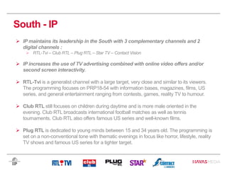 South - IP
 IP maintains its leadership in the South with 3 complementary channels and 2
digital channels :
 RTL-Tvi – Club RTL – Plug RTL – Star TV – Contact Vision
 IP increases the use of TV advertising combined with online video offers and/or
second screen interactivity.
 RTL-Tvi is a generalist channel with a large target, very close and similar to its viewers.
The programming focuses on PRP18-54 with information bases, magazines, films, US
series, and general entertainment ranging from contests, games, reality TV to humour.
 Club RTL still focuses on children during daytime and is more male oriented in the
evening. Club RTL broadcasts international football matches as well as tennis
tournaments. Club RTL also offers famous US series and well-known films.
 Plug RTL is dedicated to young minds between 15 and 34 years old. The programming is
set on a non-conventional tone with thematic evenings in focus like horror, lifestyle, reality
TV shows and famous US series for a tighter target.
 