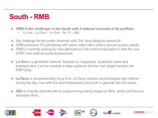 South - RMB
 RMB is the challenger in the South with 5 national channels in its portfolio :
 La Une – La Deux – La Trois – Be TV – AB3
 Big challenge for the public channels with The Voice Belgium season III.
 RMB combines TV advertising with online video offers and/or second screen activity.
 RMB is currently looking for new alternatives in its commercial policy to skirt the new
RTBF rules without product placement.
 La Une is a generalist channel, focused on magazines, qualitative news and
entertainment. La Une reaches a large audience but the main target remains the
PRP18-54.
 La Deux is complementary to La Une. La Deux reaches several targets like children
during the day, men with live sport broadcasts and youth in general with US series.
 AB3 is a family channel with its programming mainly based on films, series and famous
animation films.
 