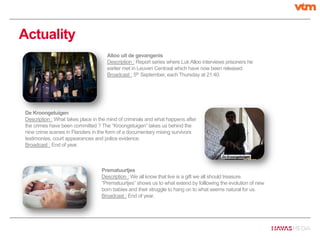 Actuality
Alloo uit de gevangenis
Description : Report series where Luk Alloo interviews prisoners he
earlier met in Leuven Centraal which have now been released.
Broadcast : 5th September, each Thursday at 21:40.
De Kroongetuigen
Description : What takes place in the mind of criminals and what happens after
the crimes have been committed ? The “Kroongetuigen” takes us behind the
nine crime scenes in Flanders in the form of a documentary mixing survivors
testimonies, court appearances and police evidence.
Broadcast : End of year.
Prematuurtjes
Description : We all know that live is a gift we all should treasure.
“Prematuurtjes” shows us to what extend by folllowing the evolution of new
born babies and their struggle to hang on to what seems natural for us.
Broadcast : End of year.
 