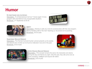 Humor
En toen kwam ons ma binnen
Description : To embarrassing to be true ? Guess again ! A new
program with shameful but very recognizable situations.
Broadcast : 2nd September at 20:35.
BEET!
Description : Nobody is safe any more for practical jokes with this new program.
Manou Kersting will be “the man” teaching us the ancient art of pranking.
Broadcast : End of year.
Superstaar (Second Saison)
Description : The Flemish humorist Gunter Lamoot presents us his weekly
and absurd view of what can be found on television now and in the past.
Broadcast : End of year.
Crimi Clowns (Second Saison)
Description : The concept remains the same, the characters are clowns
during the day and thieves by night. Only this year, they will come over as
more surprising, intelligent and beyond all violent.
Broadcast : End of year.
 