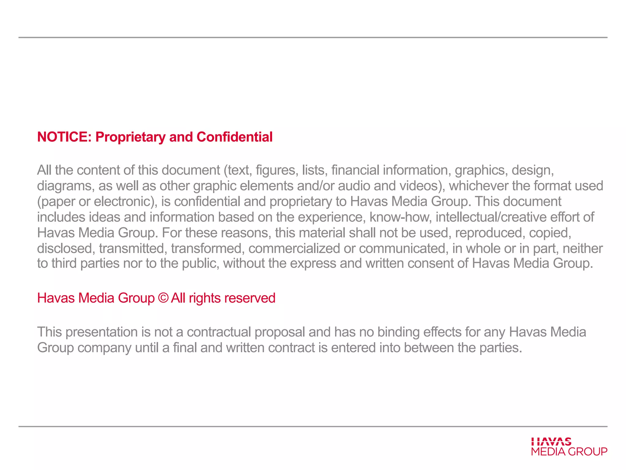 NOTICE: Proprietary and Confidential 
All the content of this document (text, figures, lists, financial information, graphics, design, 
diagrams, as well as other graphic elements and/or audio and videos), whichever the format used 
(paper or electronic), is confidential and proprietary to Havas Media Group. This document 
includes ideas and information based on the experience, know-how, intellectual/creative effort of 
Havas Media Group. For these reasons, this material shall not be used, reproduced, copied, 
disclosed, transmitted, transformed, commercialized or communicated, in whole or in part, neither 
to third parties nor to the public, without the express and written consent of Havas Media Group. 
Havas Media Group © All rights reserved 
This presentation is not a contractual proposal and has no binding effects for any Havas Media 
Group company until a final and written contract is entered into between the parties. 
 