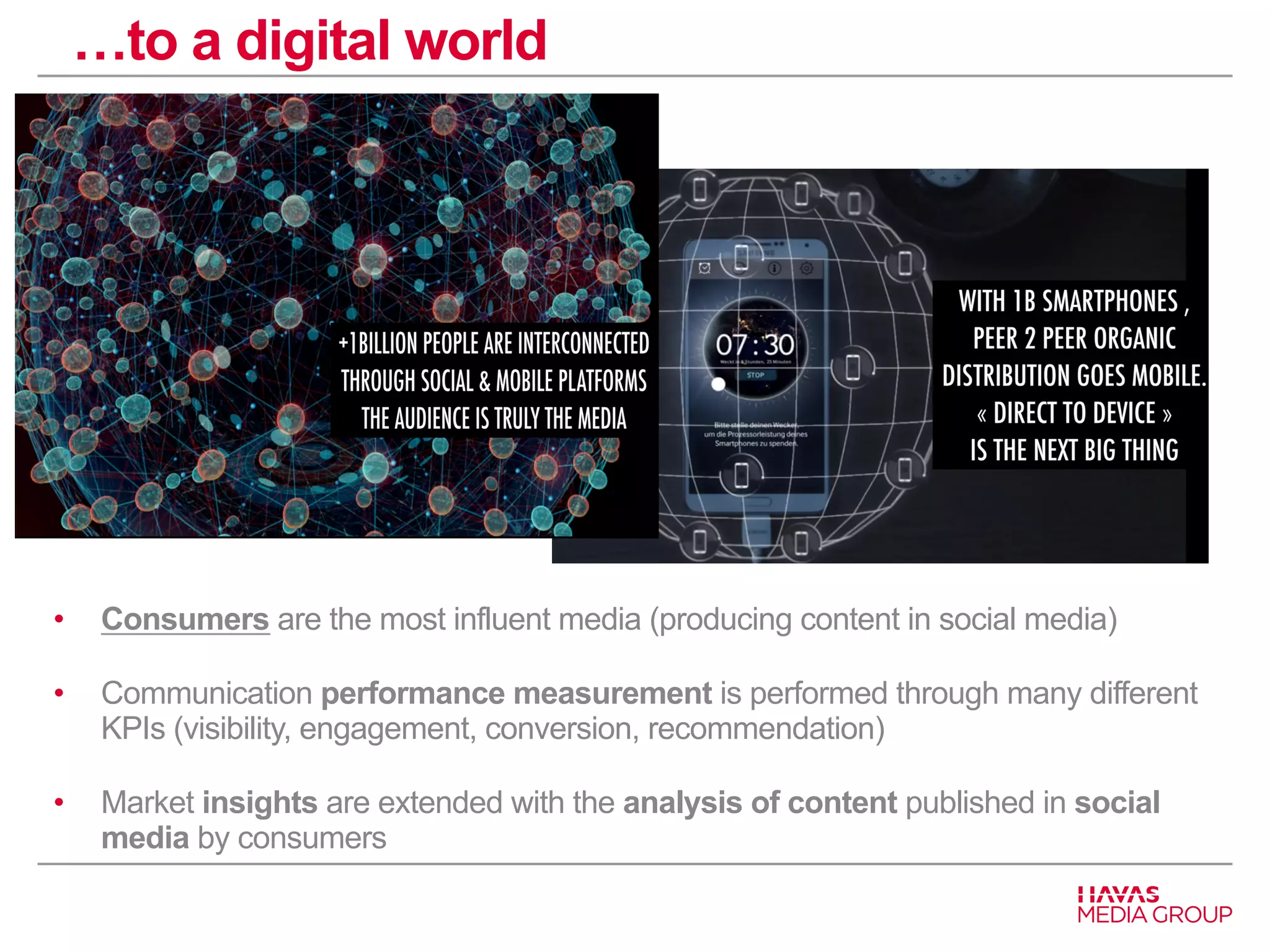 …to a digital world 
• Consumers are the most influent media (producing content in social media) 
• Communication performance measurement is performed through many different 
KPIs (visibility, engagement, conversion, recommendation) 
• Market insights are extended with the analysis of content published in social 
media by consumers 
 