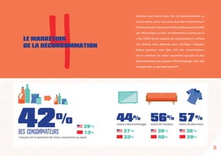 Sommes-nous entrés dans l’ère de déconsommation ou
tout au moins, vivons-nous la fin de la fast consommation ?
Certainesétudesnotammentcellespubliéesenjanvier2020
par l’IRI souligne ce point. Un phénomène accentué par la
crise COVID durant laquelle les consommateurs confinés
ont diminué leurs dépenses pour privilégier l’épargne.
Depuis plusieurs mois déjà, 42% des consommateurs
ont le sentiment de moins consommer qu’avant et plus
particulièrement des produits d’électroménager 44%, des
meubles 56% ou des vêtements 57%.
28 %
13%
4LE MARKETING
DE LA DÉCONSOMMATION
français ont le sentiment de moins consommer qu’avant
42%
des consommateurs
44%
moins d’électroménager
56%
moins de meubles
57%
moins de vêtements
27 %
33%
39 %
46%
38 %
29%
18
 