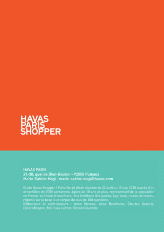 HAVAS PARIS
29-30, quai de Dion-Bouton - 92800 Puteaux
Marie-Sabine Magi : marie-sabine.magi@havas.com
Etude Havas Shopper / Paris Retail Week réalisée du 22 avril au 15 mai 2020 auprès d’un
échantillon de 2000 personnes, âgées de 18 ans et plus, représentatif de la population
en France, en Chine et aux Etats-Unis (méthode des quotas, âge, sexe, niveau de revenu,
région), sur la base d’un corpus de plus de 100 questions.
Rédacteurs et contributeurs : Anna Morand, Anne Rosenstiel, Charles Dekerle,
David Mingeon, Matthieu Loitron, Victoire Quemin.
 