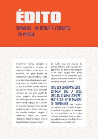Commerce : un retour à l’essentiel
…ou presque.
Commerces fermés, transports à
l’arrêt, entreprises en sommeil. La
crise du COVID19 a mis fin à nos
habitudes, nos petits plaisirs de
consommation et notre liberté. Cette
crise dramatique et douloureuse aura-
t-ellerenforcée notre désir d’un retour
à plus d’essentiel comme certains
le prédisent ? Déjà, l’avant crise était
marquée par une forte volonté de
mieux consommer, plus sainement et
de manière plus responsable avec en
toile de fond l’asphyxie de la planète
et l’absolue nécessité d’une pensée
écologique. Alors, depuis cette crise,
les priorités ont-elles changées  ? 
Avons-nous oublié nos bonnes
résolutions écologiques pour céder à
l’appeldelarepriseéconomique? 
En réalité, pour une majorité de
consommateurs, cette nouvelle ère
post-COVID ne semble pas marquer
la fin d’une époque mais plutôt
l’accélération de la précédente, avec
des positions qui se durcissent et des
avisquisefontplustranchés.  
58% des consommateurs
estiment que la crise
du COVID 19 aura un impact
positif sur notre manière
de consommer. Avec une prise
de conscience de la fragilité de notre
écosystème écologique et économique
les consommateurs se font plus
citoyens, néanmoins, ils ne semblent
pas prêts à céder leur confort et leurs
plaisirspouruntoutrationnel.
 