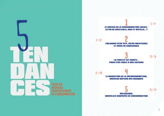 11LE SUCCÈS DE LA CONSOMMATION LOCALE :
LA FIN DE COCA-COLA, NIKE ET NUTELLA…?
22TOUJOURS PLUS VITE, ENTRE IMPATIENCE
ET PRISE DE CONSCIENCE
3LA FIDÉLITÉ EST MORTE…
POUR ÊTRE FIDÈLE À NOS VALEURS
4LE MARKETING DE LA DÉCONSOMMATION,
NOUVEAU MOTEUR DES MARQUES 
5NEO-BAZARS,
NOUVELLES SOUPAPES DE CONSOMMATION
55TENTEN
DANDAN
CESCESPOUR UN
NOUVEAU
COMPORTEMENT
DE CONSOMMATION
5
5 / 8
13 / 16
21 / 24
9 / 12
17 / 20
4
 