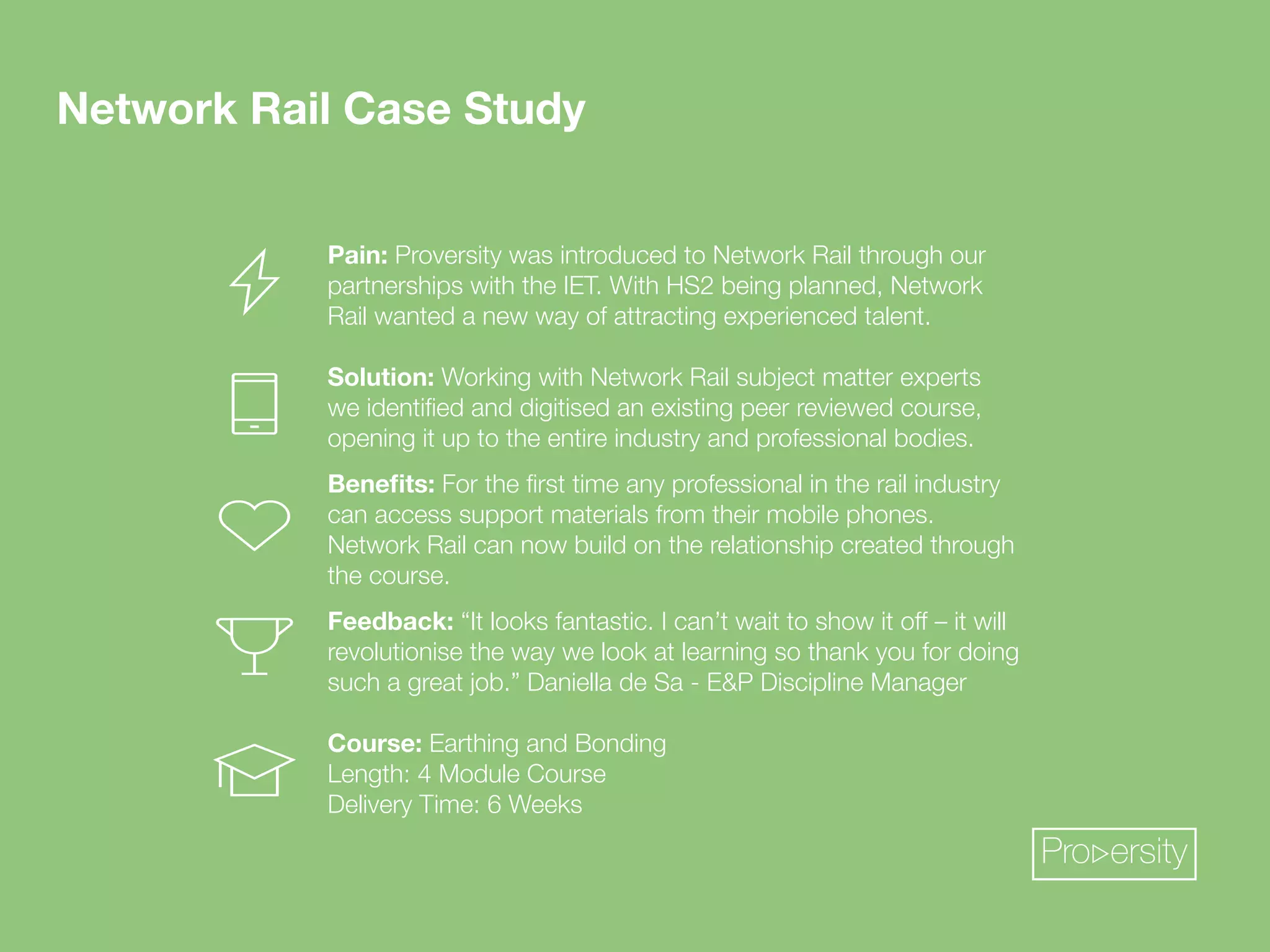 Pro ersity 
Network Rail Case Study 
Pain: Proversity was introduced to Network Rail through our 
partnerships with the IET. With HS2 being planned, Network 
Rail wanted a new way of attracting experienced talent. 
Solution: Working with Network Rail subject matter experts 
^LPKLU[PÄLKHUKKPNP[PZLKHUL_PZ[PUNWLLYYL]PL^LKJVYZL 
opening it up to the entire industry and professional bodies. 
)LULÄ[Z!-VY[OLÄYZ[[PTLHU`WYVMLZZPVUHSPU[OLYHPSPUKZ[Y` 
can access support materials from their mobile phones. 
Network Rail can now build on the relationship created through 
the course. 
Feedback:¸0[SVVRZMHU[HZ[PJ0JHU»[^HP[[VZOV^P[Vќ¶P[^PSS 
revolutionise the way we look at learning so thank you for doing 
such a great job.” Daniella de Sa - EP Discipline Manager 
*VYZL! Earthing and Bonding 
Length: 4 Module Course 
Delivery Time: 6 Weeks 
 