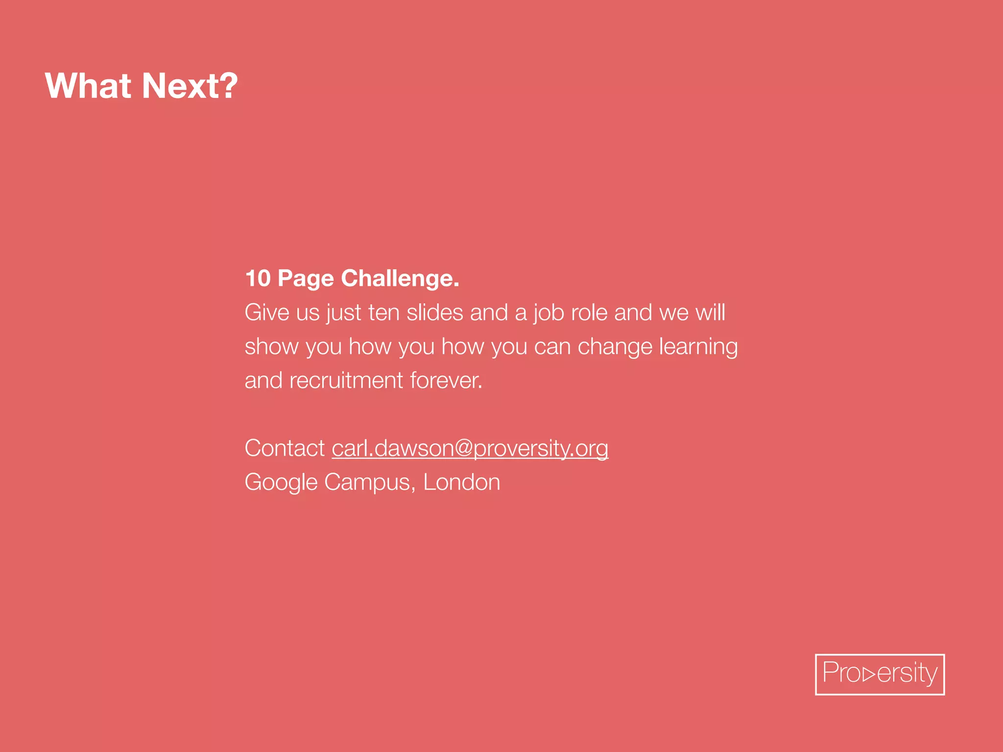 10 Page Challenge. 
Give us just ten slides and a job role and we will 
show you how you how you can change learning 
and recruitment forever. 
! 
Contact carl.dawson@proversity.org 
Google Campus, London 
What Next? 
Pro ersity 
