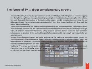‘‘
‘‘ The future of TV is about complementary screens
          Almost without fail, if you’re at a sports or music event, you’ll find yourself sitting next to someone tapping
          into their phone, replying to messages, tweeting, updating their Facebook status, searching for information…
          But while these activities continue to dominate mobile usage, a trend is emerging for more interactive and
          richer experiences. The pocket entertainment device isn’t just, “lean forward and tap”, it’s “lean back and
          watch”, like traditional TV.
          Twelve million pieces of the BBC’s Olympics footage were watched on mobile devices. Three million tablets
          accessed the BBC’s mobile site. YouTube delivered more than 230 million video streams of Olympic coverage,
          with 37% of these views in North America taking place on a mobile device. More and more content is
          being viewed on a mobile device and mobile specific formats content is increasingly a prerequisite for any
          televised event.
          Laptops, Smartphones and tablets are having an impact on the traditional personal computer market, but
          surprisingly there is little evidence that they are affecting the viewership or audience numbers of sports and
          entertainment on traditional TV channels. In fact the opposite is true with Smart phones positionedas the
          second screen to complement the main screen action.
          Traditional TV coverage and interactive mobile experience can complement a sport or entertainment event.
          It’s not the case of mobile vs TV, rather it’s a case of mobile + TV as long as the format and content on a
          mobile device is specifically shot and optimized for this small screen experience.




© Havas Sport & Entertainment
                                                                                                                       11
 