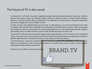 ‘‘
‘‘ The future of TV is also social 
          Connected TVs will allow for greater targeting through addressable advertising but overall are likely to
          become the primary screen for viewing content, whether on-demand video or content shared between
          devices or locations. Brands will use connected TV as a platform to create interest, extend the experience
          and inspire engagement across multiple screens.
          In 2012 we have seen global brands open the way: in Latin America, Coca-Cola launched the Coca-Cola
          TV project with entertainment including a live streaming of Paul McCartney’s concert, which encouraged
          the audience to join the conversation via social media platforms. The soft drinks brand has also signed a
          partnership with LG to offer exclusive access to Coke FM directly from LG’s Smart TVs.
          Connected TV will also boost transaction opportunities, either directly on the TV screen or via a combined
          action on second screen. Ikea recently launched a new line of TVs which features an integrated e-commerce
          platform allowing users to shop Ikea products in the comfort of their own homes.
          Connected devices creates the opportunity for TV to take on some of the capabilities of our computers,
          tablets or Smartphones. Even if consumers continue to use their large screens mainly to watch content,
          consumption habits will be transformed.

          The future of TV will be connected and social.




© Havas Sport & Entertainment
                                                                                                                   12
 