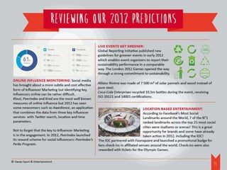 REVIEWING OUR 2012 PREDICTIONS
                                                         Live events get greener:
                                                         Global Reporting Initiative published new
                                                         guidelines for greener events in early 2012
                                                         which enables event organizers to report their
                                                         sustainability performance in a comparable
                                                         way. The London 2012 Games opened the way
                                                         through a strong commitment to sustainability.
 Online influence monitoring: Social media
                                                         Allianz Riviera was made of 7 500 m² of solar pannels and wood instead of
 has brought about a more subtle and cost effective
                                                         pure steel.
 form of Influencer Marketing but identifying key
                                                         Coca-Cola Enterprises recycled 10.5m bottles during the event, receiving
 influencers online can be rather difficult.
                                                         ISO 20121 and 14001 certifications.
 Klout, PeerIndex and Kred are the most well known
 measures of online influence but 2012 has seen
 some newcomers such as Awedience, an application                                       Location Based Entertainment:
 that combines the data from three key influencer                                       According to Facebook’s Most Social
 services with Twitter search, location and time                                        Landmarks around the World, 7 of the N°1
 parameters.                                                                            ranked landmarks across the top 25 most social
                                                                                        cities were stadiums or arenas! This is a great
 Not to forget that the key to Influencer Marketing                                     opportunity for brands and some have already
 is in the engagement. In 2012, PeerIndex launched                                      taken action in 2012, including the IOC!
 its reward scheme for social influencers: PeerIndex’s   The IOC partnered with Foursquare and launched a promotional badge for
 Perks Program.                                          fans check-ins in affiliated venues around the world. Check-ins were also
                                                         rewarded with tickets for the Olympic Games.


© Havas Sport & Entertainment
                                                                                                                                      16
 