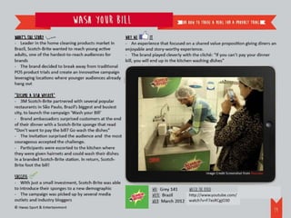 Wash your bill                                       or how to trade a meal for a product trial


What’s the story                                         Why we         it
- Leader in the home cleaning products market in         - An experience that focused on a shared value proposition giving diners an
Brazil, Scotch-Brite wanted to reach young active        enjoyable and story-worthy experience.
adults, one of the hardest-to-reach audiences for        - The brand played cleverly with the cliché: “If you can’t pay your dinner
brands                                                   bill, you will end up in the kitchen washing dishes”
- The brand decided to break away from traditional
POS product trials and create an innovative campaign
leveraging locations where younger audiences already
hang out

“Become a dish washer”
- 3M Scotch-Brite partnered with several popular
restaurants in São Paulo, Brazil’s biggest and busiest
city, to launch the campaign ‘Wash your Bill’
- Brand ambassadors surprised customers at the end
of their dinner with a Scotch-Brite sponge that read
“Don’t want to pay the bill? Go wash the dishes”
- The invitation surprised the audience and the most
courageous accepted the challenge.
- Participants were escorted to the kitchen where
they were given hairnets and could wash their dishes
in a branded Scotch-Brite station. In return, Scotch-
Brite foot the bill!
                                                                                                 Image Credit Screenshot from Youtube
Success
- With just a small investment, Scotch-Brite was able
to introduce their sponges to a new demographic                       WHO: Grey 141    Watch the video:
- The campaign was picked up by several media                         WHERE: Brazil    http://www.youtube.com/watch?v=F7esRCgjO30
outlets and industry bloggers                                         WHEN: March 2012
© Havas Sport & Entertainment
                                                                                                                                        20
 