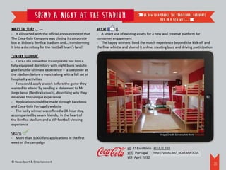 Spend a night at the stadium                                          or how to approach the traditional corporate
                                                                                                  box in a new way…

What’s the story                                       Why we       it
- It all started with the official announcement that   - A smart use of existing assets for a new and creative platform for
The Coca-Cola Company was closing its corporate        consumer engagement
box at Lisbon’s Benfica Stadium and... transforming    - The happy winners lived the match experience beyond the kick-off and
it into a dormitory for the football team’s fans!      the final whistle and shared it online, creating buzz and driving participation

“Stadium sleepover”
- Coca-Cola converted its corporate box into a
fully-equipped dormitory with eight bunk beds to
give fans the ultimate experience – a sleepover at
the stadium before a match along with a full set of
hospitality activities
- Fans could apply a week before the game they
wanted to attend by sending a statement to Mr
Jorge Jesus (Benfica’s coach), describing why they
deserved this unique experience
- Applications could be made through Facebook
and Coca-Cola Portugal’s website
- The lucky winner was offered a 24-hour stay,
accompanied by seven friends, in the heart of
the Benfica stadium and a VIP football-viewing
experience

Success                                                                                           Image Credit Screenshot from Youtube
- More than 1,000 fans applications in the first
week of the campaign                                                                    ‘
                                                                           WHO: O Escritorio Watch the video:
                                                                           WHERE: Portugal http://youtu.be/_oQxEMW3OjA
                                                                           WHEN: April 2012
© Havas Sport & Entertainment
                                                                                                                                         21
 
