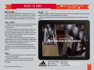 Ready to run?                                                      or how to give your audience a good
                                                                                                              reason to run.…

What’s the story                                            Why we       it
- Young French people don’t always like running so          - Adidas managed to make young people look forward to a very special run instead of just
adidas wanted to give them a reason to run. The cam-        telling them that running was good for their health
paign “Ready to Run” turned teens into the stars of         - But hey, anyone would run as fast as possible having Teddy Riner shouting in your ear,
their very own Mission Impossible-esque adventure.          right?

“Run…. Faster!”
- Anyone in France who tried on the adidas Climacool
running shoe was subject to being tasked with a
special mission
- Once the young person accepted the mission, he/
she was given a pair of Climacool sneakers, thrown
into a van and given earphones to receive instructions
by none other than Teddy Riner, world champion &
Olympic gold medalist in judo
- The tasks included anything and everything from
delivering pizzas to a man in a helicopter, sneaking into
hotels, to skydiving. Participants had one hour to run
across the city and accomplish the task
- If the mission was completed successfully, the
participant was rewarded by getting to meet adidas
celebrities such as the French rapper Soprano and his
friends

Success
- The first challenge took place in Marseille and then
spread to Paris and Lyon                                                                                      Image Credit Screenshot from vimeo
- Adidas saw a 500% increase in the number of
Climacool shoes tried on during the month of the
campaign                                                                      WHO: SID LEE PARIS Watch the video:
                                                                              WHERE: France      http://vimeo.com/44039499#
                                                                              WHEN: April 2012
© Havas Sport & Entertainment
                                                                                                                                                   24
 