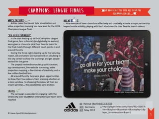 Champions League fInals                                                                            or how to get the city all in for the
                                                                                                                               Champions League…

What’s the story                                         Why we       it
- Adidas takes the idea of data visualization and        - Nice example of how a brand can effectively and creatively activate a major partnership
video projection mapping to a new level for the UEFA     beyond onsite visibility, playing with fans’ attachment to their favorite team’s colours
Champions League finals

“Red or blue sprinkles?”
- In the days leading up to the Champions League
final game, fans in Munich (and globally via avatars)
were given a chance to pick their favorite team for
the final match through different touch points in and
around the city
- During the three nights leading up to the Saturday
match, 3D animations were projected on a building in
the city center to show the standings and get people
excited for the game
- The project involved computer graphic creation,
app development, live-website streaming, video
projection mapping, a few dashes of creativity, and a
few million football fans
- All around the city, fans were given opportunities
to show their true colours, from pressing a button on
a store window, to choosing the colour of their ice
cream sprinkles... the possibilities were endless

Success                                                                                                                               Image Credit Screenshot from vimeo
- The campaign succeeded in engaging with the
whole city: over 50,000 fan interactions per team were
reached
                                                                           WHO: Heimat (Berlin) Watch the video:
                                                                           WHERE: Germany       http://player.vimeo.com/video/43242165?title=0&byline=0&portrait=0&autoplay=1&player_id=vimeoplayer&api=1


                                                                           WHEN: May 2012
© Havas Sport & Entertainment
                                                                                                                                                                                                     26
 