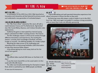 My Time Is Now                                            or how to be associated to a major sport
                                                                                              event using individual assets…

What’s the story                                                 Why we      it
- In anticipation of the UEFA Euro 2012, Nike launched an        - A groundbreaking and well-executed interactive experience that
innovative and interactive ad that featured its primary assets   allows consumers to direct the film as they wish
and celebrated a new generation of motivated players             - By featuring many elite players ready to battle it out in the 2012
                                                                 Euro Cup , Nike once again succeeded in creating a strong association
“Can you FInd the hidden features?”                              with an event that it was not officially sponsoring
- The “My Time Is Now” interactive film starts off with a
match between France and The Netherlands. Big football
stars like Franck Ribéry, Neymar, and Cristiano Ronaldo make
appearances.
- Suddenly the game is interrupted by a herd of young
players selected from Nike’s scouting mission: The Chance.
- The film challenges viewers to find secret content through
different interactions and experiences, thus testing the
viewers’ curiosity, their knowledge of football, and their
hunger to succeed - the defining qualities of a modern player
- Watching the video proves to be challenging and
rewarding while arming young footballers with information
to help them become better players
- A tip without giving too much away, look out for the
secret Sonic game!

Success
- The official video reached 14M views on YouTube in 10                                             Image Credit Screenshot from Youtube
days!
- It was the most shared film on the social web in its first WHO: Wieden+Kennedy Watch the case study:
week with 585,286 shares                                     WHERE: Global       http://www.youtube.com/watch?v=AIOOrHyOHG0
- The video was broadcasted during the Champions League WHEN: May 2012
final, which is watched by over 300M people worldwide
© Havas Sport & Entertainment
                                                                                                                                         28
 