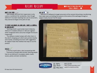 Recipe receipt                                                       or how to teach new ways of
                                                                                                            using a product…

What’s the story                                          Why we       it
- Most people still think that mayonnaise is only         - Hellmann’s is talking to its target consumers at the moment of purchase, transforming
used as a condiment for sandwiches. Even though           their daily meals and putting the product at the center of this exchange through an
Hellmann’s has been teaching new uses to consumers,       original media channel: the till receipt
they seemed to forget at the point of sale.


“If there’s Hellmann’s in your cart, there’s a surprise
in your receipt”
- Teaming up with supermarket chain St Marche,
Hellmann’s installed software in 100 cash registers
which recognized when consumers bought the brand’s
mayonnaise
- The software created recipes with other items in
the client’s shopping cart which were printed directly
onto receipt, providing consumers with suggestions
for original meals that involved new ways to use the
product


Success
- In the first month alone, sales increased by 44%
- Thousands of recipes were printed, teaching people
how to use Hellmann’s to prepare salads, meats,
sauces, pastas and even sandwiches
                                                                                                           Image Credit Screenshot from Youtube



                                                                                 WHO: Ogilvy    Watch the video:
                                                                                 WHERE: Brazil  http://www.youtube.com/watch?v=h3aCVrcnFOQ
                                                                                 WHEN: May 2012
© Havas Sport & Entertainment
                                                                                                                                                    30
 