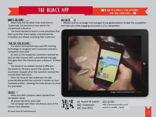 The Hijack App                                                     or how to literally steal customers
                                                                                                        from your competitors…

What’s the story                                          Why we   it
- Meat Pack, the trendiest shoe retail store in   - Efficient and fun campaign that managed to use geolocalization to beat the competition
 Guatemala, has become an icon within the         and raise sales while engaging consumers in a fun competition
sneakerhead subculture
- The brand wanted to launch a new promotion that
lived up to their brand values, characterized by
innovation and always surprising their customers

“Run for your discount”
- The store’s Smartphone app used GPS tracking
technology to recognize when customers entered a
competitor shoe store
- As soon as this happened, customers received an
alert on their phones with a promotional message
that gave them the chance to earn a discount at Meat
Pack.
- The discount countdown started at 99% and
decreased by 1% every second that passed. The
countdown stopped when the customer reached the
nearest Meat Pack store.
- Once the discount was redeemed, the app
automatically posted the customer’s success on their
Facebook profiles , allowing the lucky winners to share
the promotion

Success                                                                                                    Image Credit Screenshot from Youtube
- More than 600 customers were hijacked from
competitor stores
- All discounted items were sold                                        WHO: Saatchi & Saatchi   Watch the video:
- The campaign won Silver and Bronze Lions at the                       WHERE: Guatemala         http://www.youtube.com/watch?v=yH8Br_f3p9E
Cannes Lions (Mobile)
                                                                        WHEN: June 2012
© Havas Sport & Entertainment
                                                                                                                                                  31
 