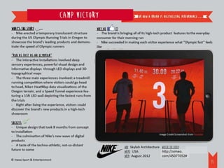 Camp Victory                                        or how a brand is digitalizing performance.…


What’s the story                                         Why we     it
- Nike erected a temporary translucent structure         - The brand is bringing all of its high-tech product features to the everyday
during the US Olympic Running Trials in Oregon to        consumer for their morning run
showcase the brand’s leading products and demons-        - Nike succeeded in making each visitor experience what “Olympic fast” feels
trate the speed of Olympic runners                       like

“Run as fast as an Olympian”
- The interactive installations involved deep
sensory experiences, powerful visual design and
informative displays through LED displays and 3D
topographical maps
- The three main experiences involved: a treadmill
running competition where visitors could go head
to head, Nike+ HeatMap data visualizations of the
Oregon terrain, and a Speed Tunnel experience fea-
turing a 15ft LED wall depicting the fastest runs from
the trials
- Right after living the experience, visitors could
discover the brand’s new products in a high-tech
showroom

Success
- Unique design that took 8 months from concept
to installation
                                                                                                  Image Credit Screenshot from Youtube
- The culmination of Nike’s new wave of digital
products
- A taste of the techno-athletic, not-so-distant
                                                                           WHO: Skylab Architecture Watch the video:
future to come
                                                                           WHERE: USA	              http://vimeo.com/45077052#
                                                                           WHEN: August 2012
© Havas Sport & Entertainment
                                                                                                                                         36
 