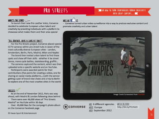 Pro streets                                                 or how to turn spontaneous urban creativity
                                                                                                             into great content…

What’s the story                                           Why we       it
- To launch their new Pro Leather Vulcs, Converse          - Converse turned urban video surveillance into a way to produce exclusive content and
decided to celebrate European urban talent and             promote creativity and urban talent
creativity by providing individuals with a platform to
showcase what makes them and their area special


“Big Brother, have a look at that!”
- For the Pro Streets project, Converse placed special
CCTV cameras within pro street hubs in seven of the
most culturally diverse European cities - London,
Amsterdam, Berlin, Paris, Madrid, Milan and Naples
- The brand then invited urban talent to find these
spots and show off their skills - whether it be street
dance, mono cycle battles, skateboarding, graffiti…
- The cameras captured the content, which was then
uploaded onto a specific website and on YouTube.
- Participants were awarded points for their
contributions (five points for creating a video, one for
sharing on social media platforms…) with the winner
getting a pair of brand new shoes and a trip to Berlin
to explore one of the most creative cities in the world


Success
- As at the end of November 2012, Paris was way                                                               Image Credit Screenshot from Youtube
ahead, with Madrid & London following close behind
- There were over 46,000 views of “Pro Streets
Madrid” on YouTube within 30 days
- Over 49,000 likes for the campaign’s photo album                                   WHO: 6 different agencies    Watch the video:
on the Converse Facebook page                                                        WHERE: Europe                http://bit.ly/P22Gd3
                                                                                     WHEN: September 2012
© Havas Sport & Entertainment
                                                                                                                                                     37
 