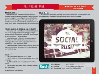 The Social Rush                                                    how to use your social inFLuence
                                                                                                             for a TV show

What’s the story                                          Why we    it
- Orange’s low-cost mobile brand Sosh sought to        - An interesting experiment blending TV and Social Media that has managed to raise
increase its social media presence as the brand’s main brand awareness quickly and position Sosh as young and cutting-edge
consumer target is young digital natives. Who better
than social networking superstars, those people who
have thousands of friends on their social networks, to
serve as the brand ambassadors and recruit Sosh fans?


“Are you really as influential offline as online?!”
- Partnering with French TV channel DirectStar, Sosh
cast 10 young digital influencers (bloggers, etc) in a
reality TV show competition that tested the true value
of each contestant’s social networks
- In every episode, influencers competed against
each other in different interactive and connected
challenges that relied on the support of their social
networks in a race against the clock
- The audience was invited to participate by voting for
the most-connected contestant on the Sosh website
and Facebook app


Success
- 1,425,000 people watched the TV show
- + 913% traffic on the DirectStar website during the
campaign
- 65,000 new Sosh fans on social network in two
weeks
                                                                         WHO: Cake Paris      Watch the video:
- The campaign was talked about in dozens of blogs
                                                                         WHERE: France        http://www.youtube.com/watch?v=kPZZqeZB9SY
and newspapers
                                                                         WHEN: September 2012
© Havas Sport & Entertainment
                                                                                                                                            38
 