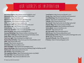 OUr sources of inspiration
Marketing Pilgrim: http://www.marketingpilgrim.com/                   Trend Spot In: http://www.trendspotin.com/
Marketing-Chine: http://www.marketing-chine.com/                      Trends now: http://www.trendsnow.net/inspiration/
Mashable: http://mashable.com/                                        TrendWatching: http://trendwatching.com
MasterCom: http://mastercom.over-blog.com/                            Tribeca	 http://www.marketing-alternatif.com/
                                                                              :
MinuteBuzz: http://www.minutebuzz.com/                                Tribords: http://www.tribords.com
MPG: http://mpg.com/case-studies.php                                  Up 2 Social: http://up2social.com/le-blog-up2social/
My Modern Met: http://www.mymodernmet.com/                            Vanksen Blog: http://www.vanksen.fr/blog/
New Media Age: http://www.nma.co.uk/                                  Veille Brand Content: http://veillebrandcontent.fr
Nicola Bordas: http://www.nicolasbordas.fr/                           VentureBeat: www.venturebeat.com
Notre Lien Quotidien: http://notrelienquotidien.com/                  ViacomIT: http://viacomit.net
Nous les Geeks: http://www.nouslesgeeks.fr/                           We cast media: http://wecastmedia.fr/
Nuwave Marketing: http://www.nuwave-marketing.com/                    Web & Luxe: http://www.webandluxe.com/
Once Upon A Marque: http://www.onceuponamarque.com/                   Webmarketing Junkie: http://www.webmarketingjunkie.com/
Paper Plane: http://www.paper-plane.fr/                               Wired: http://www.wired.com
Paris Com Light: http://www.pariscomlight.com/                        Wonderful Brands: http://leblog.wcie.fr/
Partnership Activation: http://www.partnershipactivation.com/         Z Factory: http://z-factory.blogspot.com/
PSFK: http://www.psfk.com/
Roycod: http://www.roycod.com
Scaryideas: http://scaryideas.com/
Sport Stratégies: http://www.sportstrategies.com/
Sports Marketing: http://www.sportsmarketing.fr/tag/marketing-sportif/
TechCrunch: http://www.techcrunch.com
The Ad Buzz: http://theadbuzz.com
The Inspiration Room: http://theinspirationroom.com/daily/
The Next Web: http://thenextweb.com/dd/
Trend Hunter: http://www.trendhunter.com/

© Havas Sport & Entertainment
                                                                                                                         45
 