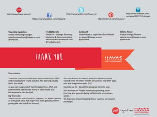 http://www.havas-se.com/                                            http://www.twitter.com/havas_se                                      http://www.linkedin.com/
                                                                                                                                         company/211535?trk=tyah
                             https://www.facebook.com/Havas.SE                                           http://pinterest.com/havasse/




 Valentina Candeloro                         Fredda Hurwitz                        Jez Jowett                                   Valeria Herzer
 Global Marketing Manager                    Global VP - Strategic Planning,       Global Head of Digital and Social Media      Global Strategic Planner
 valentina.candeloro@havas-se.com            Marketing & Communications            jez.jowett@havas-se.com                      valeria.herzer@havas-se.com
 @valycuty                                   fredda.hurwitz@havas-se.com           @Jezmond                                     @Valherzer
                                             @FreddaHurwitz




                                Thank you
 Dear readers,

 Thanks so much for checking out our predictions for 2013,       Our «predictors» Jez Jowett, Valentina Candeloro and a
 and assessing how we did last year. Not too bad actually,       second entry for Valeria Herzer, who always keep their eyes,
 don’t you think?                                                ears and imagination open, 24/7.
 As you can imagine, stuff like this takes time, effort and      Marielle Jay for a beautifully designed deck this year.
 commitment. We’d like to throw in a few thank yous              Julia Furman and Fredda Hurwitz for proofing, sense
 because we’re nice like that.                                   checking and generally being ruthless with unnecessary
 Big thanks to:                                                  words.
 Valeria Herzer and Christopher Rapaport for always fuelling     We hope you enjoyed reading this as much as we enjoyed
 us with great ideas that inspire our work globally (and for     creating it.
 getting the best out of our interns).


 © Havas Sport & Entertainment
                                                                                                                                                               46
 