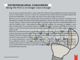 Entrepreneurial consumers                                                   ‘‘
‘‘ Being the first is no longer soon enough 
          Over the years, brands have tried to connect with their audiences by providing them exclusive and priority
          access to new products, services or events. But consumers have evolved and are becoming involved with
          brands and stakeholders in a more active way and at much earlier stages of the process.
          After the rise of co-creation and crowdsourcing, the year ahead of us will see consumers contribute to the
          development, funding, execution and promotion of products and services either led by a personality or by
          a brand. Gartner, renown research and advisory firm, expects funds raised by crowdfunding platforms to
          reach $6.2 billion in 2013 - these platforms will be the main facilitator for consumers to engage in a new
          type of relationship. The perceived reward for them will be either monetary or emotional: being at the
          origin of a successful entrepreneurial project provides status and a great sense of belonging as well as great
          stories to tell.
          Kickstarter, one of the best known crowdfunding platforms in the market, has launched over 79,012 creative
          projects and raised over $426 million since its inception. In 2012, 24,883 fans of indie-artist Amanda Palmer
          raised $1,192,793 in 30 days to fund her new album and promotional tour. Amanda Palmer became the first
          musician to raise more than $1 million on Kickstarter.
          For young entrepreneurs, success stories will help create momentum and attract potential investment
          from traditional channels. For brands, opportunities lie in facilitating the connection between fans and
          creative project owners as well as creating opportunities for fans to bring their own projects to life. In both
          cases, brands will have the chance to get closer to early adopters who will spread the word and help recruit
          prospective loyal customers.




© Havas Sport & Entertainment
                                                                                                                        8
 