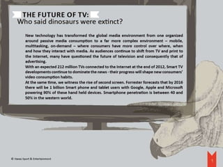 The future of TV:
    Who said dinosaurs were extinct?
          New technology has transformed the global media environment from one organized
          around passive media consumption to a far more complex environment – mobile,
          multitasking, on-demand – where consumers have more control over where, when
          and how they interact with media. As audiences continue to shift from TV and print to
          the Internet, many have questioned the future of television and consequently that of
          advertising.
          With an expected 212 million TVs connected to the Internet at the end of 2012, Smart TV
          developments continue to dominate the news - their progress will shape new consumers’
          video consumption habits.
          At the same time, we witness the rise of second screen. Forrester forecasts that by 2016
          there will be 1 billion Smart phone and tablet users with Google, Apple and Microsoft
          powering 90% of these hand held devices. Smartphone penetration is between 40 and
          50% in the western world.




© Havas Sport & Entertainment
                                                                                                     9
 