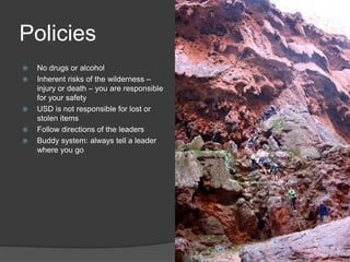 Policies 
 No drugs or alcohol 
 Inherent risks of the wilderness – 
injury or death – you are responsible 
for your safety 
 USD is not responsible for lost or 
stolen items 
 Follow directions of the leaders 
 Buddy system: always tell a leader 
where you go 
 