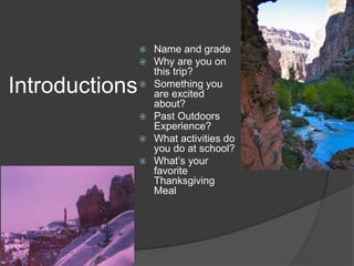 Introductions 
 Name and grade 
 Why are you on 
this trip? 
 Something you 
are excited 
about? 
 Past Outdoors 
Experience? 
 What activities do 
you do at school? 
 What’s your 
favorite 
Thanksgiving 
Meal 
 