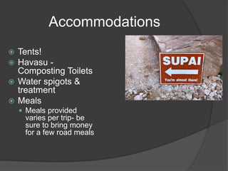 Accommodations 
 Tents! 
 Havasu - 
Composting Toilets 
 Water spigots & 
treatment 
 Meals 
 Meals provided 
varies per trip- be 
sure to bring money 
for a few road meals 
 