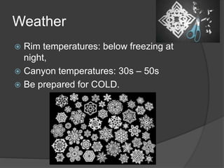 Weather 
 Rim temperatures: below freezing at 
night, 
 Canyon temperatures: 30s – 50s 
 Be prepared for COLD. 
 