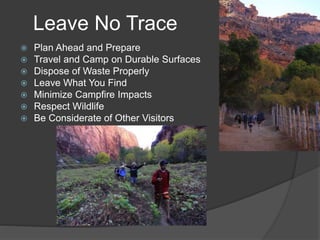 Leave No Trace 
 Plan Ahead and Prepare 
 Travel and Camp on Durable Surfaces 
 Dispose of Waste Properly 
 Leave What You Find 
 Minimize Campfire Impacts 
 Respect Wildlife 
 Be Considerate of Other Visitors 
 