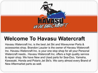 Welcome To Havasu Watercraft
Havasu Watercraft Inc. is the best Jet Ski and Waveunner Parts &
accessories shop. Brandon Lauzier is the owner of Havasu Watercraft
Inc. Havasu Watercraft Inc. is your one stop shop for all your Personal
Watercraft needs.. Havasu Watercraft Inc. offers a high quality service
& repair shop. We have New and Used parts for Sea-Doo, Yamaha,
Kawasaki, Honda and Polaris Jet Ski's. We carry almost every Brand of
New Aftermarket parts as well.
 