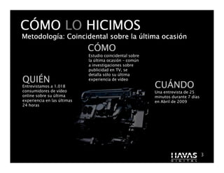 CÓMO LO HICIMOS
Metodologí
Metodología: Coincidental sobre la última ocasión
                                          ocasió
                             CÓMO
                             Estudio coincidental sobre
                             la última ocasión – común
                             a investigaciones sobre
                             publicidad en TV, se
                             detalla sólo su última
QUIÉ
QUIÉN                        experiencia de vídeo
Entrevistamos a 1.018
consumidores de vídeo
                                                          CUÁ
                                                          CUÁNDO
                                                          Una entrevista de 25
online sobre su última                                    minutos durante 7 días
experiencia en las últimas                                en Abril de 2009
24 horas




                                                                3                  3
 