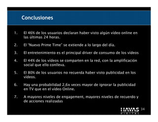 Conclusiones

1.   El 46% de los usuarios declaran haber visto algún vídeo online en
     las últimas 24 horas.

2.   El “Nuevo Prime Time” se extiende a lo largo del día.

3.   El entretenimiento es el principal driver de consumo de los vídeos

4.   El 44% de los vídeos se comparten en la red, con la amplificación
     social que ello conlleva.

5.   El 80% de los usuarios no recuerda haber visto publicidad en los
     vídeos.

6.   Hay una probabilidad 2,6x veces mayor de ignorar la publicidad
     en TV que en el vídeo Online.

7.   A mayores niveles de engagement, mayores niveles de recuerdo y
     de acciones realizadas

                                                                          34
 