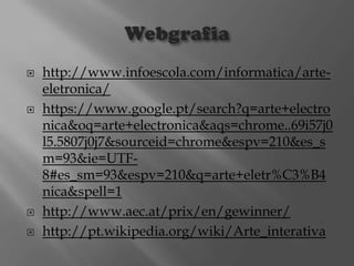 






http://www.infoescola.com/informatica/arteeletronica/
https://www.google.pt/search?q=arte+electro
nica&oq=arte+electronica&aqs=chrome..69i57j0
l5.5807j0j7&sourceid=chrome&espv=210&es_s
m=93&ie=UTF8#es_sm=93&espv=210&q=arte+eletr%C3%B4
nica&spell=1
http://www.aec.at/prix/en/gewinner/
http://pt.wikipedia.org/wiki/Arte_interativa

 